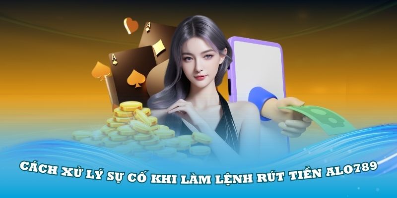 Hướng dẫn cách xử lý sự cố khi làm lệnh rút tiền Alo789